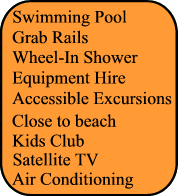 Swimming Pool,Grab rails, Adapted transfer, Kids Club, Wheel In Shower, Accessbile Excursion,Close to beach, Close to beach, Air Conditionning, Satellite TV