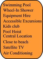 Swimming Pool, Wheel In Shower, Pool Hoist, Air Conditionning, Satellite TV, Kids Club, Close to beach, Central Location, Equipment Hire