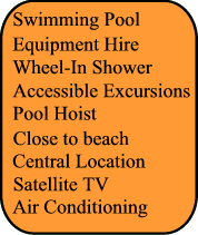 Swimming Pool, Wheel In Shower, Pool Hoist, Air Conditionning, Satellite TV, Kids Club, Close to beach, Central Location, Equipment Hire